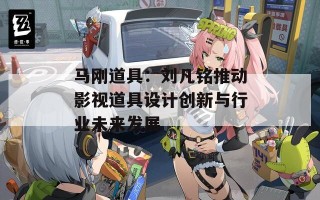 马刚道具：刘凡铭推动影视道具设计创新与行业未来发展