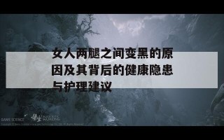 女人两腿之间变黑的原因及其背后的健康隐患与护理建议