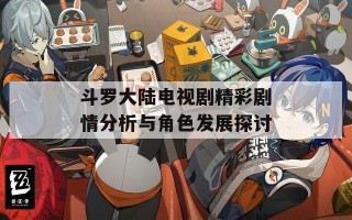 斗罗大陆电视剧精彩剧情分析与角色发展探讨