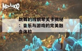 跳舞的线钢琴关卡揭秘：音乐与游戏的完美融合体验