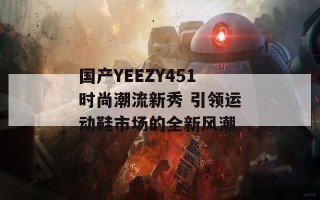 国产YEEZY451时尚潮流新秀 引领运动鞋市场的全新风潮