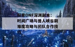 探索DNF深渊副本：时间广场与兽人峡谷刷难度攻略与团队合作技巧