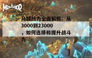 马超战力全面解析：从3000到23000，如何选择和提升战斗力