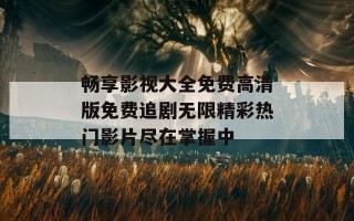 畅享影视大全免费高清版免费追剧无限精彩热门影片尽在掌握中