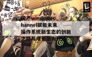 国产windowschannel赋能未来操作系统新生态的创新之路与成长潜力分析