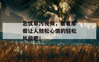 忘忧草污视频，看看那些让人放松心情的轻松片段吧！