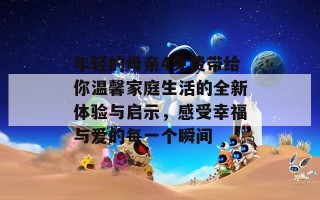 年轻的母亲4免费带给你温馨家庭生活的全新体验与启示，感受幸福与爱的每一个瞬间