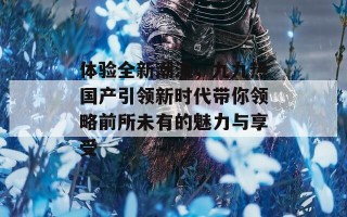 体验全新潮流，九九热国产引领新时代带你领略前所未有的魅力与享受