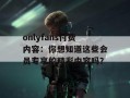 onlyfans付费内容：你想知道这些会员专享的精彩内容吗？