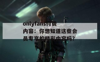 onlyfans付费内容：你想知道这些会员专享的精彩内容吗？