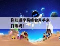 你知道李易峰会用手来打碟吗？