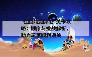 《造梦西游四》关卡攻略：顺序与挑战解析，助力玩家顺利通关