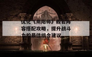 优化《阴阳师》般若阵容搭配攻略，提升战斗力的最佳组合建议