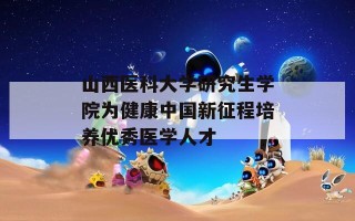 山西医科大学研究生学院为健康中国新征程培养优秀医学人才