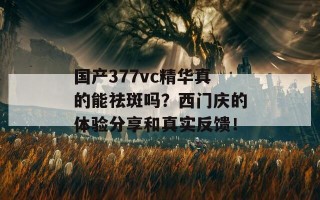 国产377vc精华真的能祛斑吗？西门庆的体验分享和真实反馈！