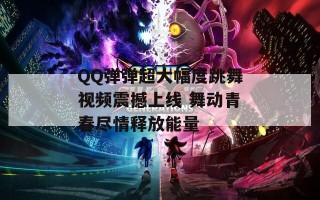 QQ弹弹超大幅度跳舞视频震撼上线 舞动青春尽情释放能量