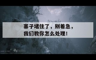 塞子堵住了，别着急，我们教你怎么处理！