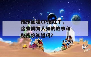 娱乐圈嗑CP爆红了，这些鲜为人知的故事和秘密你知道吗？