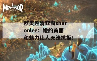 欧美超清亚裔sharonlee：她的美丽和魅力让人无法抗拒！