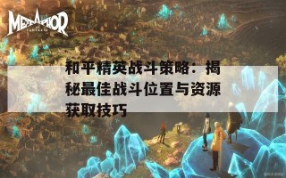 和平精英战斗策略：揭秘最佳战斗位置与资源获取技巧