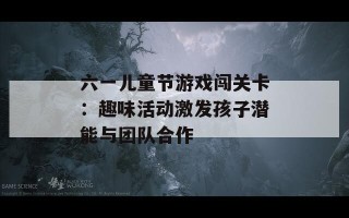 六一儿童节游戏闯关卡：趣味活动激发孩子潜能与团队合作