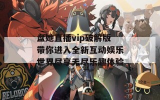 盘她直播vip破解版带你进入全新互动娱乐世界尽享无尽乐趣体验