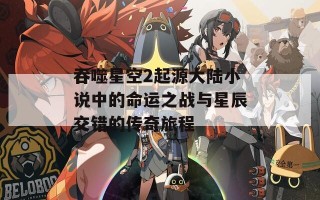 吞噬星空2起源大陆小说中的命运之战与星辰交错的传奇旅程