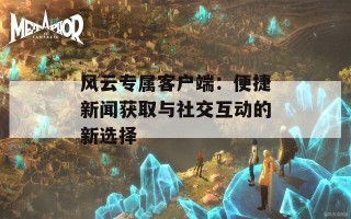 风云专属客户端：便捷新闻获取与社交互动的新选择