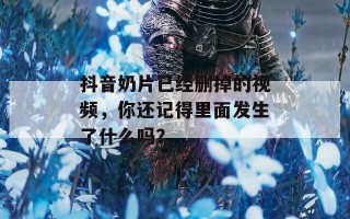 抖音奶片已经删掉的视频，你还记得里面发生了什么吗？