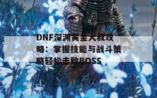 DNF深渊黄金大叔攻略：掌握技能与战斗策略轻松击败BOSS