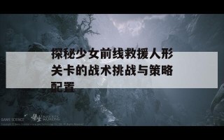 探秘少女前线救援人形关卡的战术挑战与策略配置