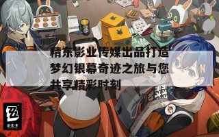 精东影业传媒出品打造梦幻银幕奇迹之旅与您共享精彩时刻