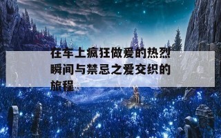 在车上疯狂做爰的热烈瞬间与禁忌之爱交织的旅程