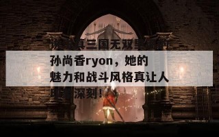 说说真三国无双里面的孙尚香ryon，她的魅力和战斗风格真让人印象深刻！