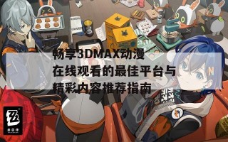 畅享3DMAX动漫 在线观看的最佳平台与精彩内容推荐指南