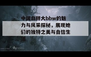 中国白胖大bbw的魅力与风采探秘，展现她们的独特之美与自信生活