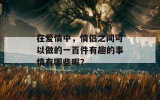 在爱情中，情侣之间可以做的一百件有趣的事情有哪些呢？