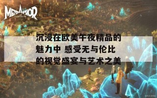 沉浸在欧美午夜精品的魅力中 感受无与伦比的视觉盛宴与艺术之美