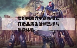 樱桃网助力电商新模式打造品质生活新选择与消费体验