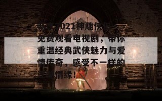 畅享2021神雕侠侣免费观看电视剧，带你重温经典武侠魅力与爱情传奇，感受不一样的江湖情缘！