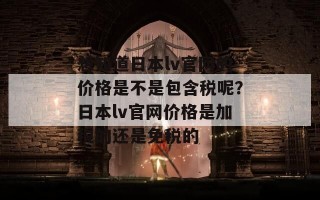 想知道日本lv官网的价格是不是包含税呢？日本lv官网价格是加税的还是免税的