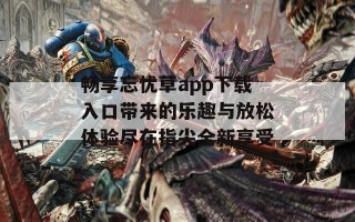 畅享忘忧草app下载入口带来的乐趣与放松体验尽在指尖全新享受