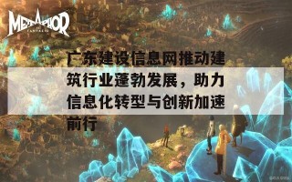 广东建设信息网推动建筑行业蓬勃发展，助力信息化转型与创新加速前行