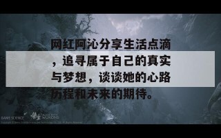 网红阿沁分享生活点滴，追寻属于自己的真实与梦想，谈谈她的心路历程和未来的期待。