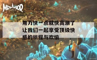 用力快一点就快高潮了让我们一起享受顶级快感的旅程与欢愉