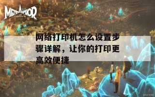 网络打印机怎么设置步骤详解，让你的打印更高效便捷