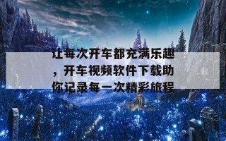 让每次开车都充满乐趣，开车视频软件下载助你记录每一次精彩旅程