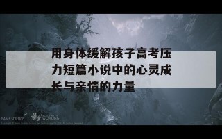 用身体缓解孩子高考压力短篇小说中的心灵成长与亲情的力量