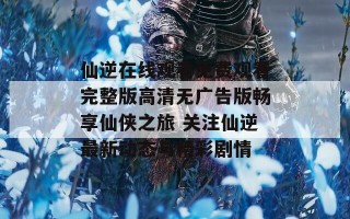 仙逆在线观看免费观看完整版高清无广告版畅享仙侠之旅 关注仙逆最新动态与精彩剧情