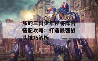 朕的三国少年神将阵容搭配攻略：打造最强战队技巧解析